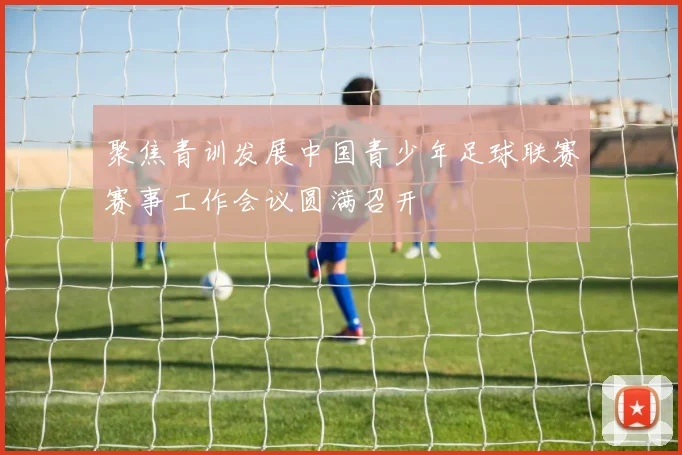 聚焦青训发展中国青少年足球联赛赛事工作会议圆满召开