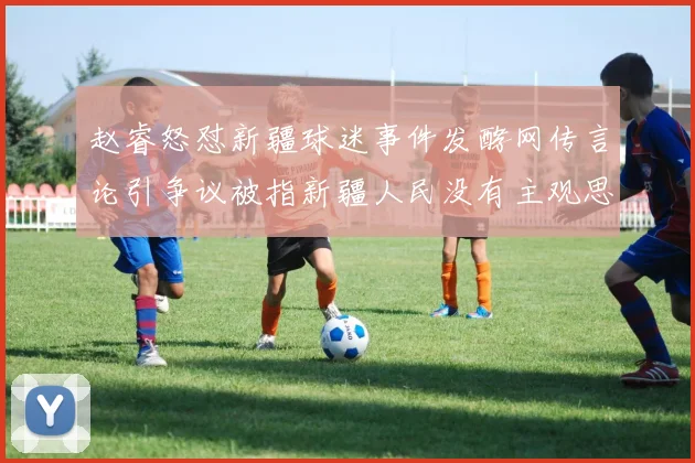 赵睿怒怼新疆球迷事件发酵网传言论引争议被指新疆人民没有主观思想