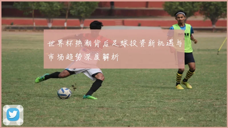 世界杯热潮背后足球投资新机遇与市场趋势深度解析