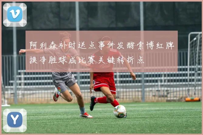 阿利森补时送点事件发酵索博红牌换净胜球成比赛关键转折点