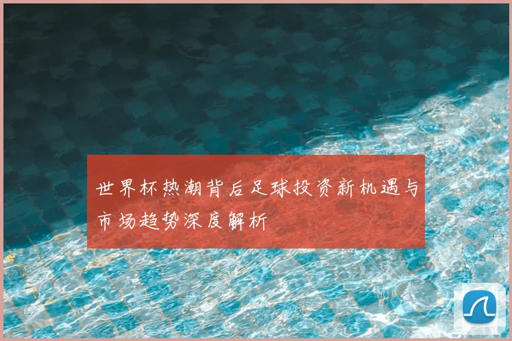 世界杯热潮背后足球投资新机遇与市场趋势深度解析