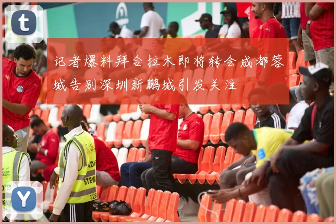 记者爆料拜合拉木即将转会成都蓉城告别深圳新鹏城引发关注