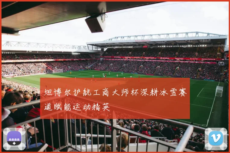 坦博尔护航工商大师杯深耕冰雪赛道赋能运动精英