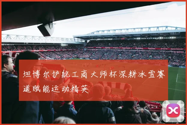 坦博尔护航工商大师杯深耕冰雪赛道赋能运动精英