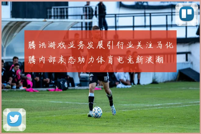 腾讯游戏业务发展引行业关注马化腾内部表态助力体育电竞新浪潮