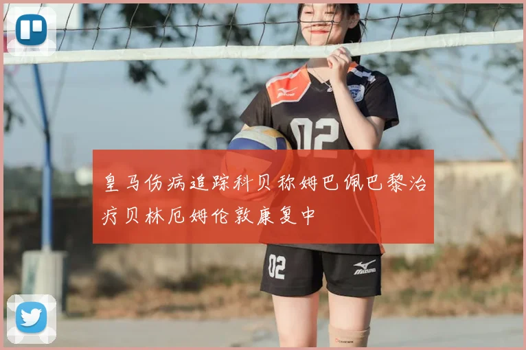 皇马伤病追踪科贝称姆巴佩巴黎治疗贝林厄姆伦敦康复中